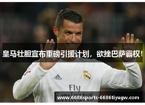 皇马壮胆宣布重磅引援计划，欲挫巴萨霸权！
