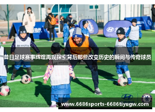 昔日足球赛事辉煌再现探索背后那些改变历史的瞬间与传奇球员