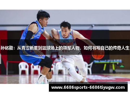 孙铭徽：从青涩新星到篮球场上的领军人物，如何书写自己的传奇人生