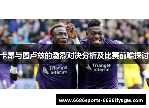 卡昂与图卢兹的激烈对决分析及比赛前瞻探讨