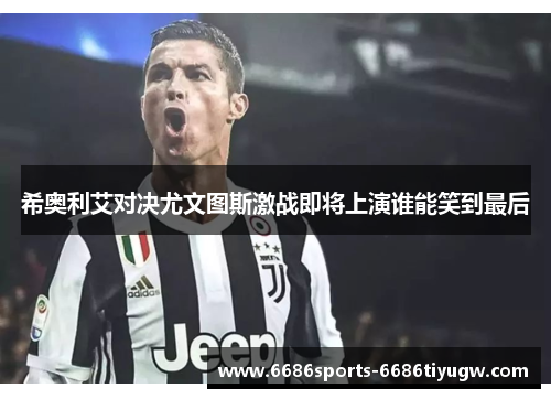希奥利艾对决尤文图斯激战即将上演谁能笑到最后